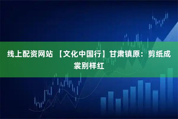 线上配资网站 【文化中国行】甘肃镇原：剪纸成裳别样红