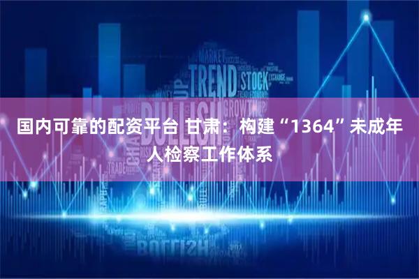 国内可靠的配资平台 甘肃：构建“1364”未成年人检察工作体系