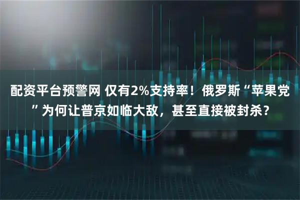 配资平台预警网 仅有2%支持率！俄罗斯“苹果党”为何让普京如临大敌，甚至直接被封杀？