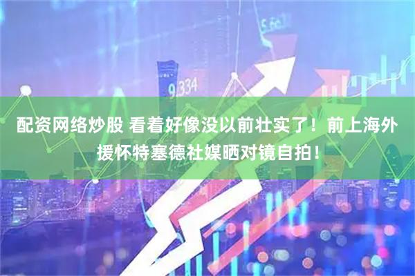 配资网络炒股 看着好像没以前壮实了！前上海外援怀特塞德社媒晒对镜自拍！