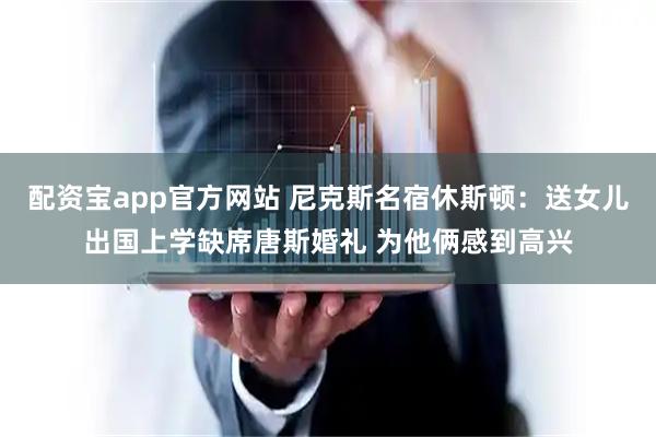 配资宝app官方网站 尼克斯名宿休斯顿：送女儿出国上学缺席唐斯婚礼 为他俩感到高兴