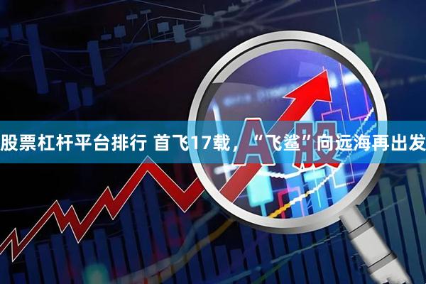 股票杠杆平台排行 首飞17载，“飞鲨”向远海再出发